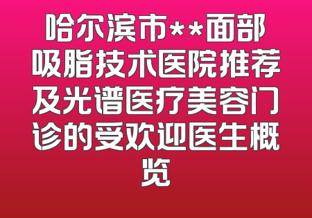 哈尔滨市**面部吸脂技术医院推荐及光谱医疗美容门诊的受欢迎医生概览