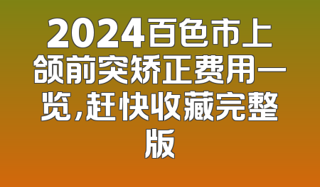 2024百色市上颌前突矫正费用一览，赶快收藏完整版