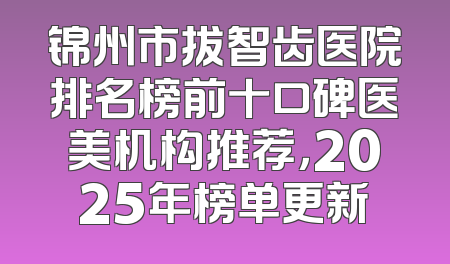 锦州市拔智齿医院排名榜前十口碑医美机构推荐，2025年榜单更新