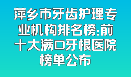 萍乡市牙齿护理专业机构排名榜：前十大满口牙根医院榜单公布