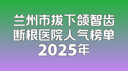 兰州市拔下颌智齿断根医院人气榜单2025年
