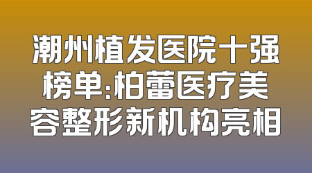 潮州植发医院十强榜单：柏蕾医疗美容整形新机构亮相
