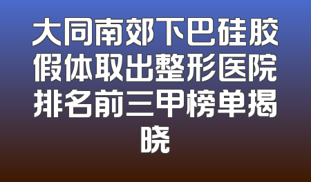 大同南郊下巴硅胶假体取出整形医院排名前三甲榜单揭晓