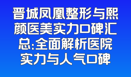 晋城凤凰整形与熙颜医美实力口碑汇总：全面解析医院实力与人气口碑