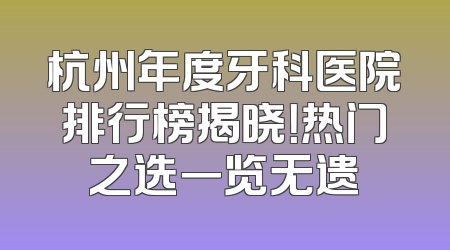 杭州年度牙科医院排行榜揭晓！热门之选一览无遗