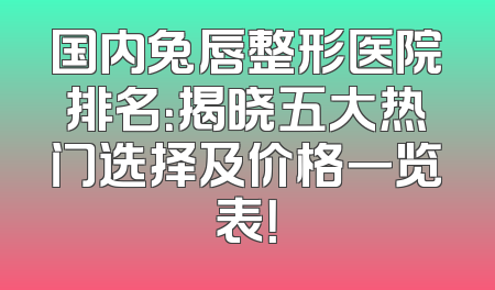 国内兔唇整形医院排名：揭晓五大热门选择及价格一览表！