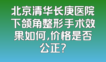 北京清华长庚医院下颌角整形手术效果如何，价格是否公正？