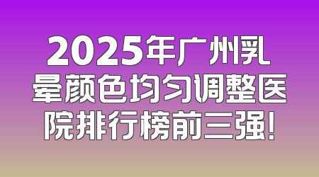 2025年广州乳晕颜色均匀调整医院排行榜前三强！