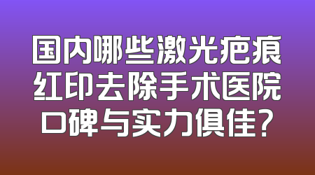 国内哪些激光疤痕红印去除手术医院口碑与实力俱佳？