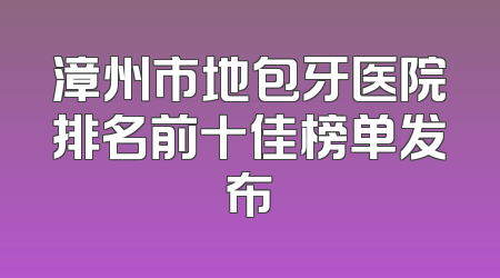 漳州市地包牙医院排名前十佳榜单发布