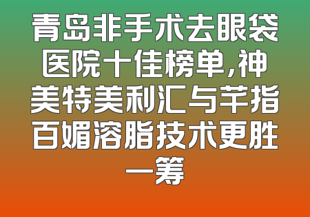 青岛非手术去眼袋医院十佳榜单，神美特美利汇与芊指百媚溶脂技术更胜一筹