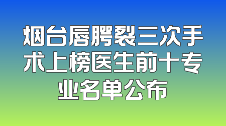 烟台唇腭裂三次手术上榜医生前十专业名单公布