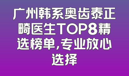 广州韩系奥齿泰正畸医生TOP8精选榜单，专业放心选择