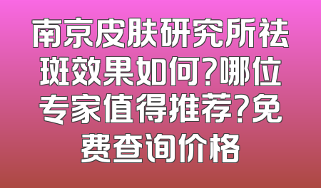 南京皮肤研究所祛斑效果如何？哪位专家值得推荐？免费查询价格