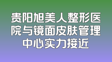 贵阳旭美人整形医院与镜面皮肤管理中心实力接近