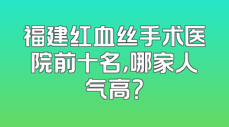福建红血丝手术医院前十名，哪家人气高？
