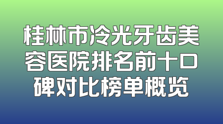 桂林市冷光牙齿美容医院排名前十口碑对比榜单概览