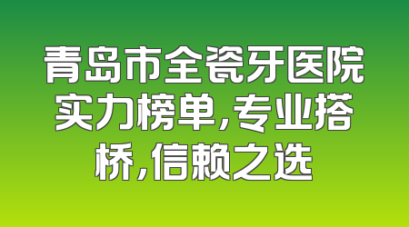 青岛市全瓷牙医院实力榜单，专业搭桥，信赖之选