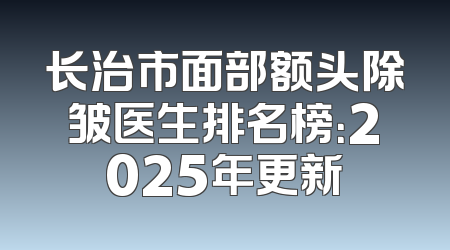 长治市面部额头除皱医生排名榜：2025年更新