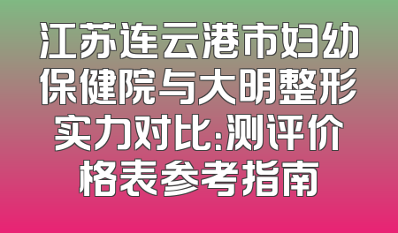 江苏连云港市妇幼保健院与大明整形实力对比：测评价格表参考指南