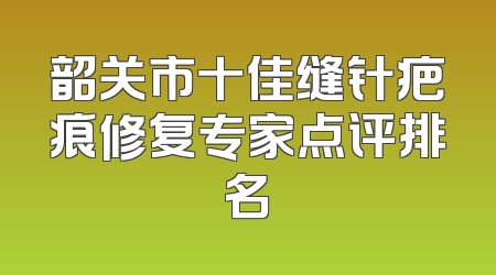 韶关市十佳缝针疤痕修复专家点评排名