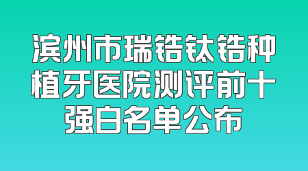 滨州市瑞锆钛锆种植牙医院测评前十强白名单公布