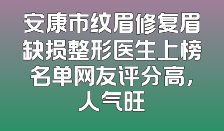 安康市纹眉修复眉缺损整形医生上榜名单网友评分高，人气旺