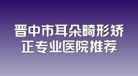 晋中市耳朵畸形矫正专业医院推荐