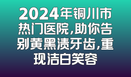 2024年铜川市热门医院，助你告别黄黑渍牙齿，重现洁白笑容