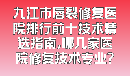 九江市唇裂修复医院排行前十技术精选指南，哪几家医院修复技术专业？