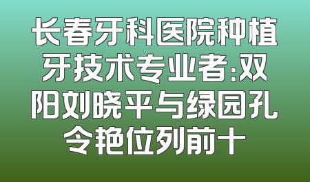 长春牙科医院种植牙技术专业者：双阳刘晓平与绿园孔令艳位列前十