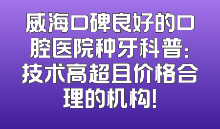 威海口碑良好的口腔医院种牙科普：技术高超且价格合理的机构！