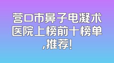 营口市鼻子电凝术医院上榜前十榜单，推荐！