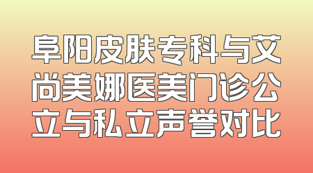 阜阳皮肤专科与艾尚美娜医美门诊公立与私立声誉对比