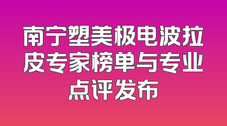 南宁塑美极电波拉皮专家榜单与专业点评发布