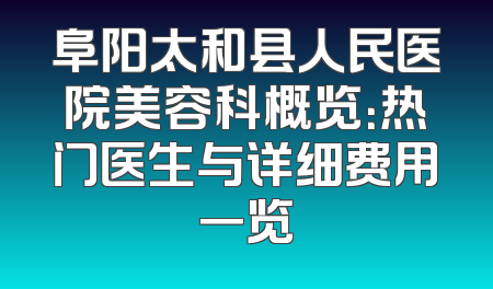 阜阳太和县人民医院美容科概览：热门医生与详细费用一览