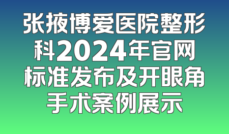 张掖博爱医院整形科2024年官网标准发布及开眼角手术案例展示