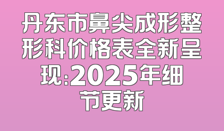 丹东市鼻尖成形整形科价格表全新呈现：2025年细节更新