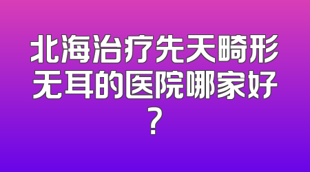 北海治疗先天畸形无耳的医院哪家好？