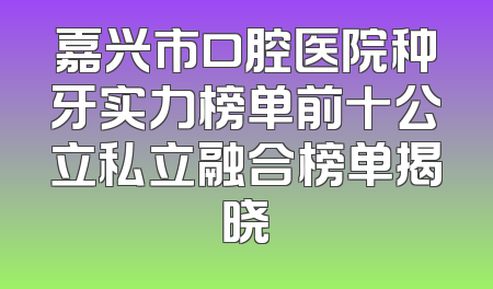 嘉兴市口腔医院种牙实力榜单前十公立私立融合榜单揭晓