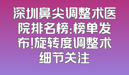 深圳鼻尖调整术医院排名榜：榜单发布！旋转度调整术细节关注