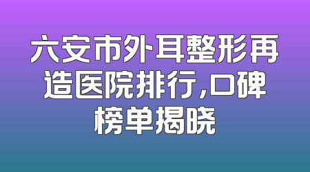 六安市外耳整形再造医院排行，口碑榜单揭晓