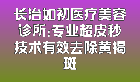 长治如初医疗美容诊所：专业超皮秒技术有效去除黄褐斑