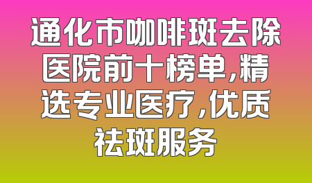 通化市咖啡斑去除医院前十榜单，精选专业医疗，优质祛斑服务