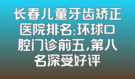 长春儿童牙齿矫正医院排名：环球口腔门诊前五，第八名深受好评