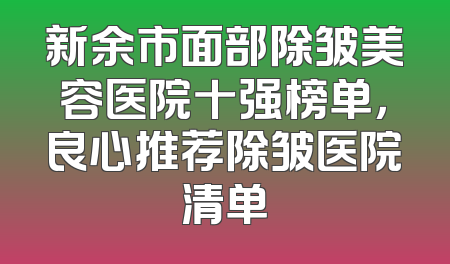 新余市面部除皱美容医院十强榜单，良心推荐除皱医院清单
