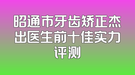 昭通市牙齿矫正杰出医生前十佳实力评测