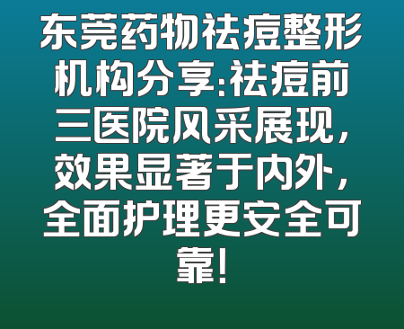 东莞药物祛痘整形机构分享：祛痘前三医院风采展现，效果显著于内外，全面护理更安全可靠！