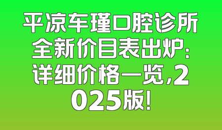 平凉车瑾口腔诊所全新价目表出炉：详细价格一览，2025版！