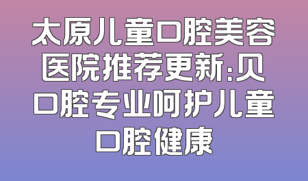 太原儿童口腔美容医院推荐更新：贝口腔专业呵护儿童口腔健康